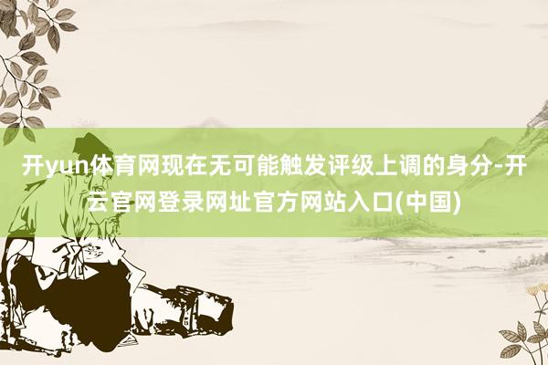 开yun体育网现在无可能触发评级上调的身分-开云官网登录网址官方网站入口(中国)