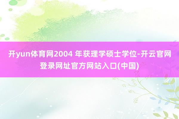 开yun体育网2004 年获理学硕士学位-开云官网登录网址官方网站入口(中国)