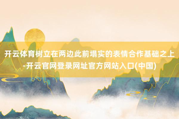 开云体育树立在两边此前塌实的表情合作基础之上-开云官网登录网址官方网站入口(中国)