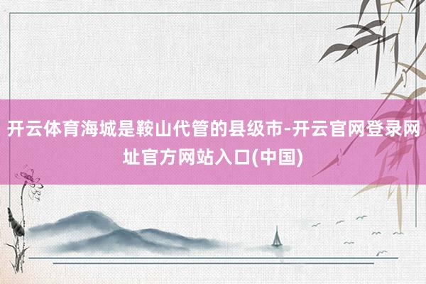 开云体育海城是鞍山代管的县级市-开云官网登录网址官方网站入口(中国)