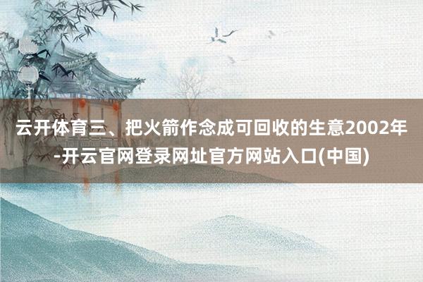 云开体育三、把火箭作念成可回收的生意2002年-开云官网登录网址官方网站入口(中国)
