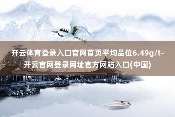 开云体育登录入口官网首页平均品位6.49g/t-开云官网登录网址官方网站入口(中国)