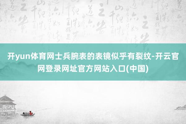 开yun体育网士兵腕表的表镜似乎有裂纹-开云官网登录网址官方网站入口(中国)