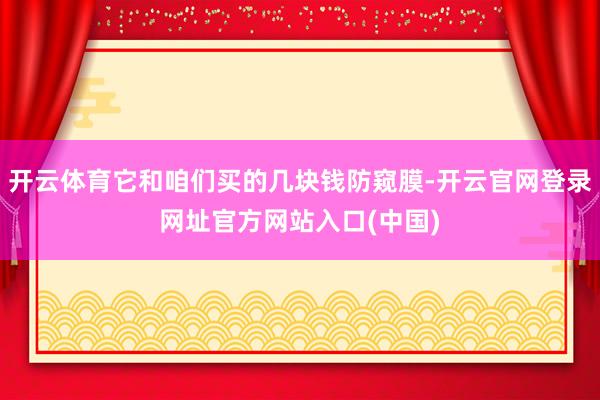 开云体育它和咱们买的几块钱防窥膜-开云官网登录网址官方网站入口(中国)